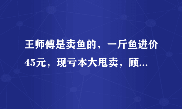 王师傅是卖鱼的，一斤鱼进价45元，现亏本大甩卖，顾客35元买了一公斤，给了王师傅100元假钱，王