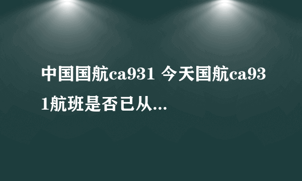 中国国航ca931 今天国航ca931航班是否已从北京起飞？