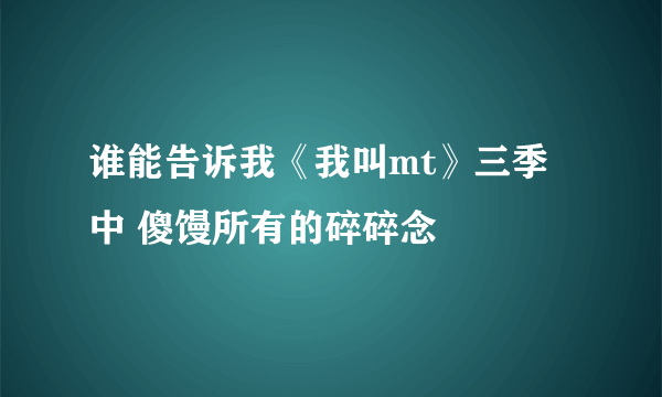 谁能告诉我《我叫mt》三季中 傻馒所有的碎碎念