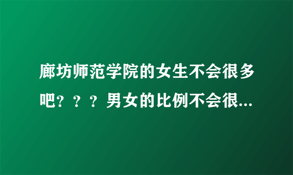 廊坊师范学院的女生不会很多吧？？？男女的比例不会很惨吧 我是今年大一的新生 想了解一下情况 谢谢