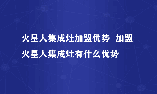 火星人集成灶加盟优势  加盟火星人集成灶有什么优势