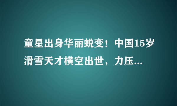 童星出身华丽蜕变！中国15岁滑雪天才横空出世，力压日本名将夺冠