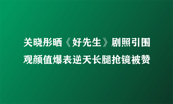 关晓彤晒《好先生》剧照引围观颜值爆表逆天长腿抢镜被赞