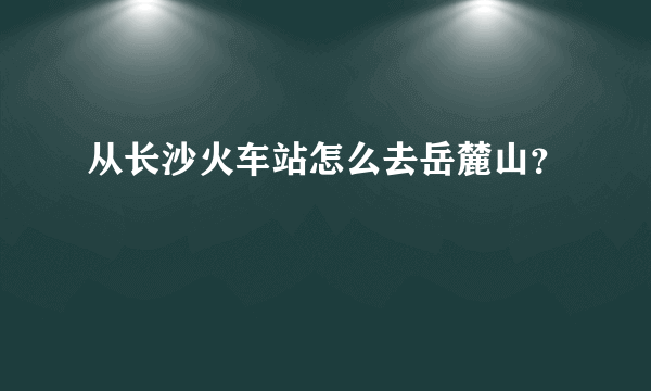 从长沙火车站怎么去岳麓山？