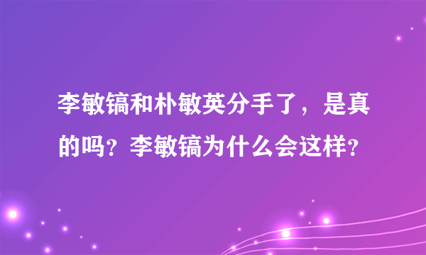 李敏镐和朴敏英分手了，是真的吗？李敏镐为什么会这样？