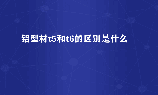 铝型材t5和t6的区别是什么