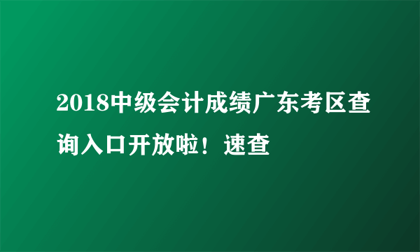 2018中级会计成绩广东考区查询入口开放啦！速查