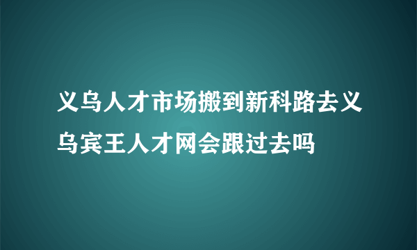 义乌人才市场搬到新科路去义乌宾王人才网会跟过去吗