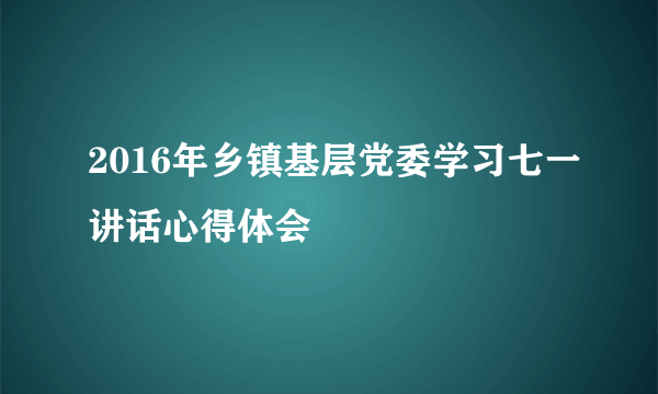 2016年乡镇基层党委学习七一讲话心得体会