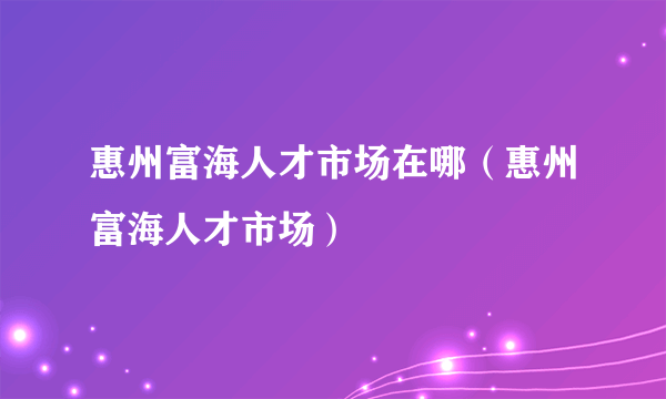 惠州富海人才市场在哪（惠州富海人才市场）