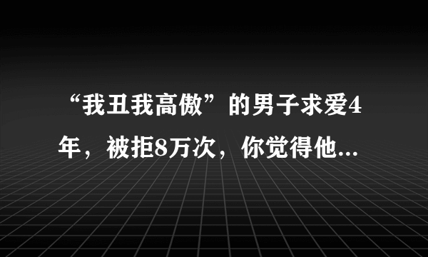 “我丑我高傲”的男子求爱4年，被拒8万次，你觉得他的“高傲”还有必要继续吗？