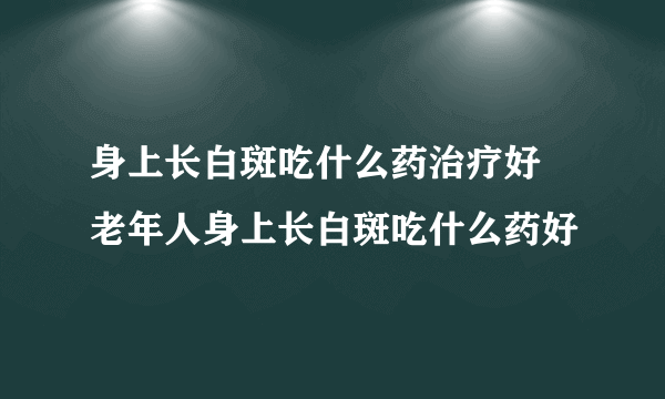 身上长白斑吃什么药治疗好 老年人身上长白斑吃什么药好