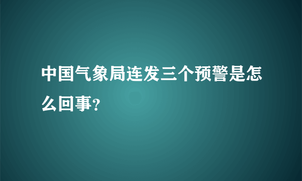 中国气象局连发三个预警是怎么回事？