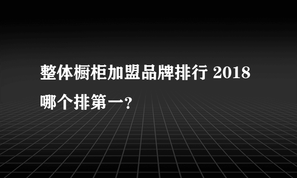 整体橱柜加盟品牌排行 2018哪个排第一？