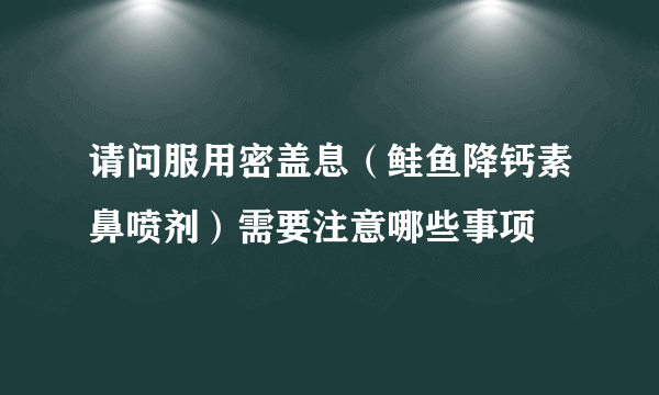 请问服用密盖息（鲑鱼降钙素鼻喷剂）需要注意哪些事项