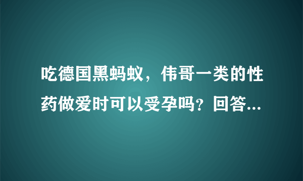 吃德国黑蚂蚁，伟哥一类的性药做爱时可以受孕吗？回答我的问题