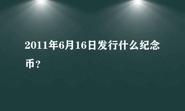 2011年6月16日发行什么纪念币？