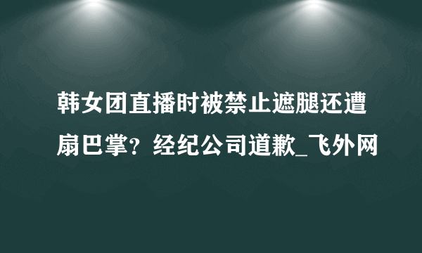 韩女团直播时被禁止遮腿还遭扇巴掌？经纪公司道歉_飞外网