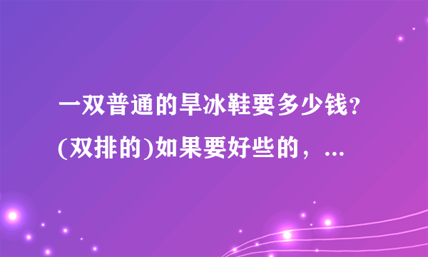 一双普通的旱冰鞋要多少钱？(双排的)如果要好些的，又是多少钱？拜托了各位 谢谢