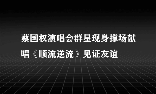 蔡国权演唱会群星现身撑场献唱《顺流逆流》见证友谊