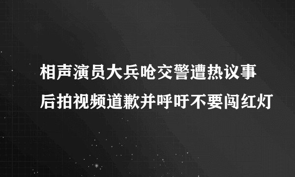 相声演员大兵呛交警遭热议事后拍视频道歉并呼吁不要闯红灯