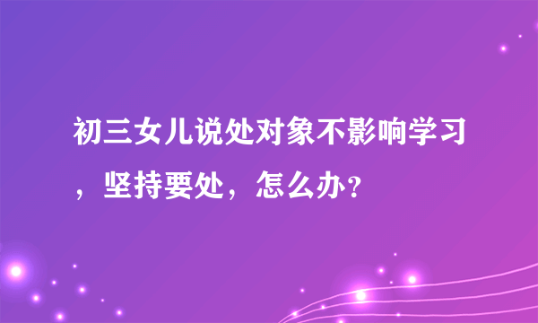 初三女儿说处对象不影响学习，坚持要处，怎么办？