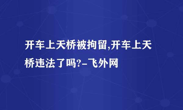 开车上天桥被拘留,开车上天桥违法了吗?-飞外网