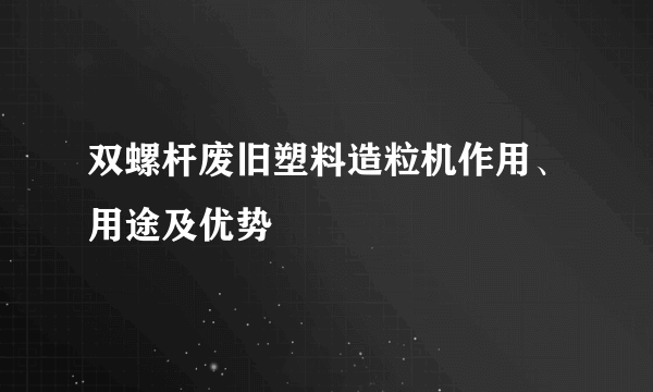 双螺杆废旧塑料造粒机作用、用途及优势