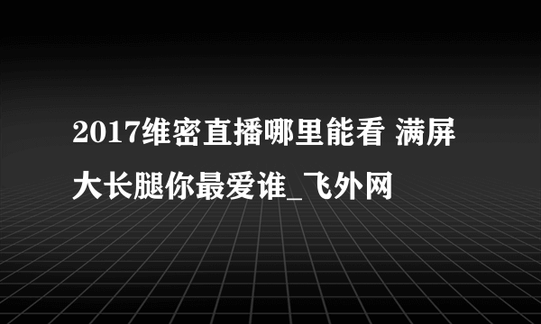 2017维密直播哪里能看 满屏大长腿你最爱谁_飞外网