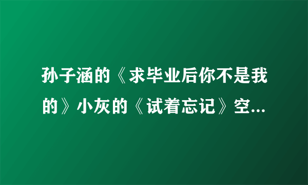 孙子涵的《求毕业后你不是我的》小灰的《试着忘记》空间歌曲链接