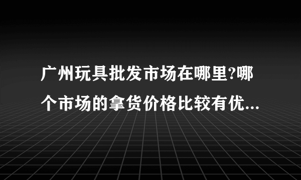 广州玩具批发市场在哪里?哪个市场的拿货价格比较有优势?大概几折?