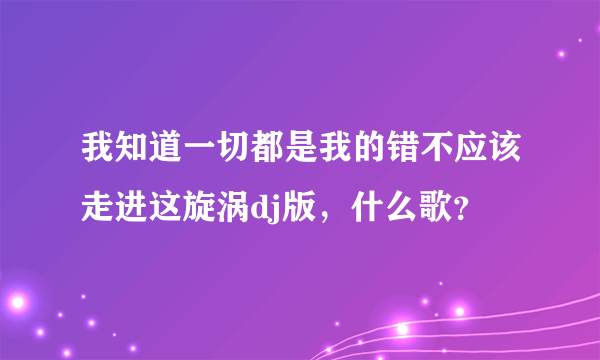 我知道一切都是我的错不应该走进这旋涡dj版，什么歌？