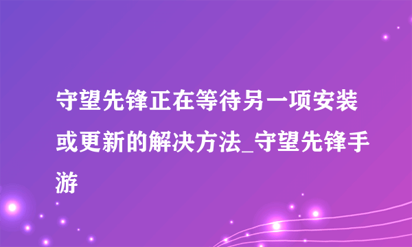 守望先锋正在等待另一项安装或更新的解决方法_守望先锋手游