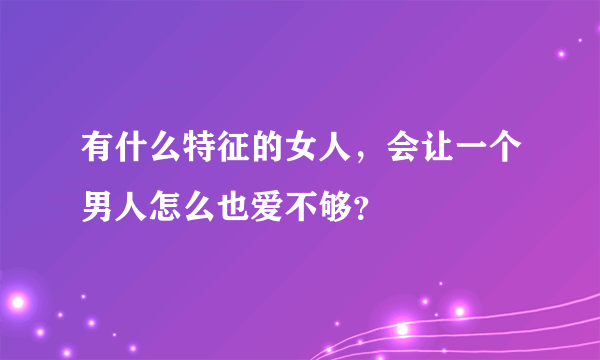 有什么特征的女人，会让一个男人怎么也爱不够？