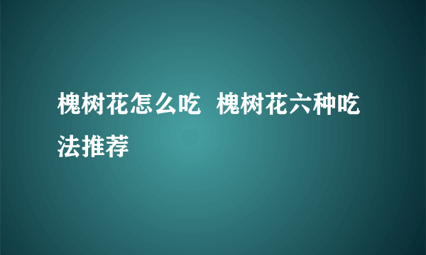 槐树花怎么吃  槐树花六种吃法推荐