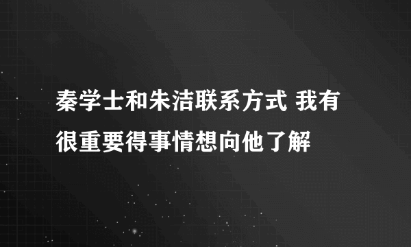 秦学士和朱洁联系方式 我有很重要得事情想向他了解