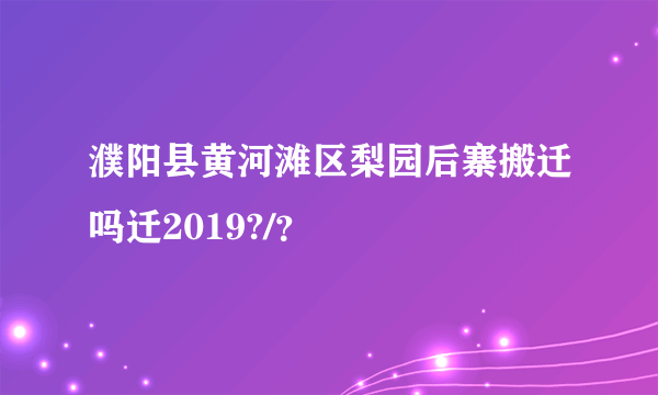 濮阳县黄河滩区梨园后寨搬迁吗迁2019?/？