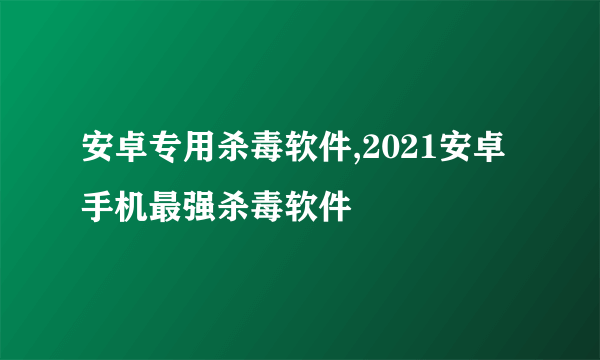 安卓专用杀毒软件,2021安卓手机最强杀毒软件