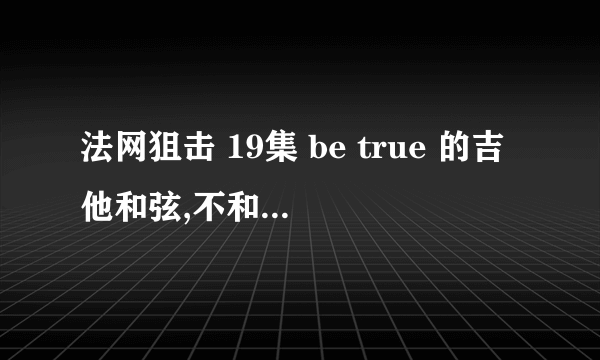 法网狙击 19集 be true 的吉他和弦,不和晚上一样的.为了追回女朋友，求高手帮忙扒