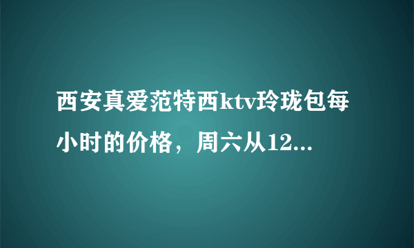 西安真爱范特西ktv玲珑包每小时的价格，周六从12点到18点是一共48，还是每小时48呢？