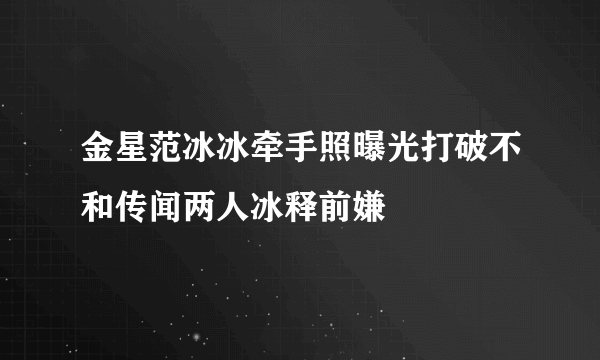 金星范冰冰牵手照曝光打破不和传闻两人冰释前嫌