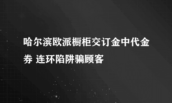 哈尔滨欧派橱柜交订金中代金券 连环陷阱骗顾客