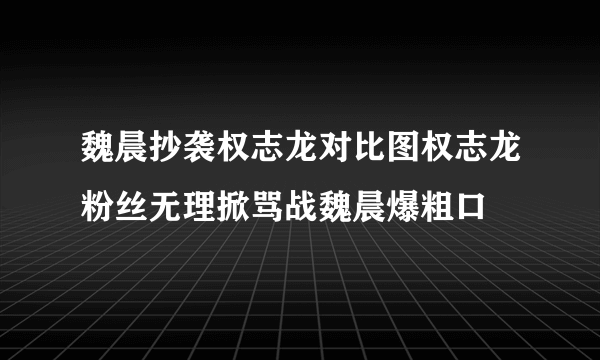 魏晨抄袭权志龙对比图权志龙粉丝无理掀骂战魏晨爆粗口