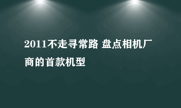 2011不走寻常路 盘点相机厂商的首款机型