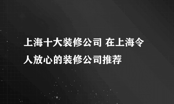 上海十大装修公司 在上海令人放心的装修公司推荐