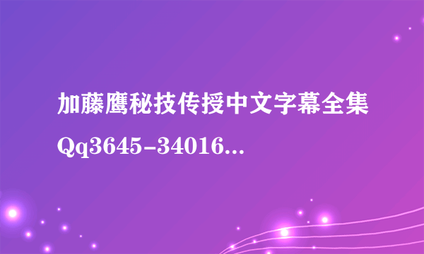 加藤鹰秘技传授中文字幕全集Qq3645-34016 全部财富值，谢谢！