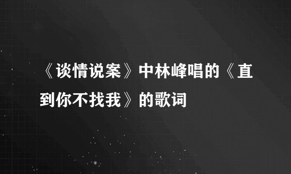 《谈情说案》中林峰唱的《直到你不找我》的歌词