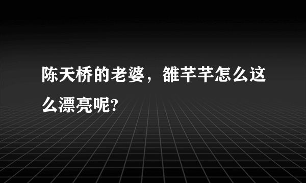 陈天桥的老婆，雒芊芊怎么这么漂亮呢?