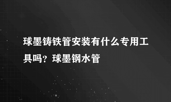 球墨铸铁管安装有什么专用工具吗？球墨钢水管