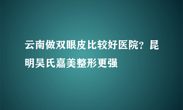 云南做双眼皮比较好医院？昆明吴氏嘉美整形更强